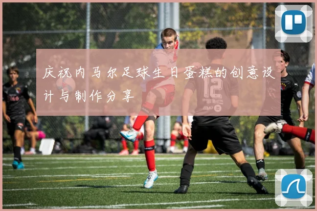 庆祝内马尔足球生日蛋糕的创意设计与制作分享