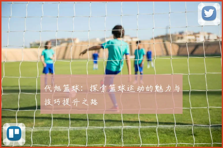 代旭篮球：探索篮球运动的魅力与技巧提升之路