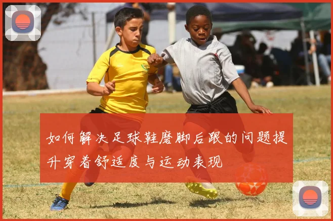 如何解决足球鞋磨脚后跟的问题提升穿着舒适度与运动表现