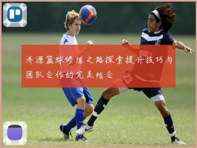 济源篮球修炼之路探索提升技巧与团队合作的完美结合