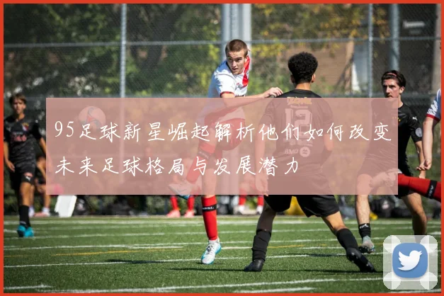 95足球新星崛起解析他们如何改变未来足球格局与发展潜力