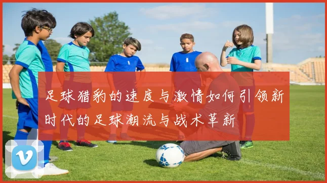 足球猎豹的速度与激情如何引领新时代的足球潮流与战术革新