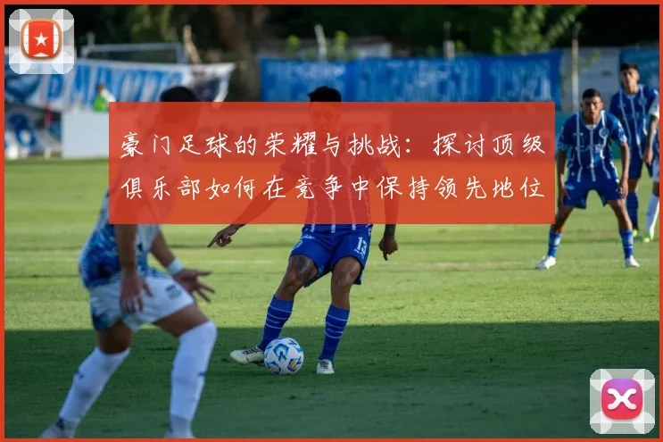 豪门足球的荣耀与挑战：探讨顶级俱乐部如何在竞争中保持领先地位