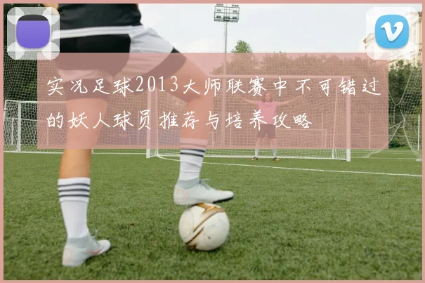 实况足球2013大师联赛中不可错过的妖人球员推荐与培养攻略